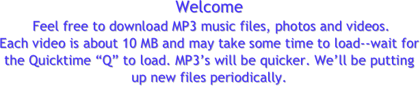 Welcome
 Feel free to download MP3 music files, photos and videos.
Each video is about 10 MB and may take some time to load--wait for the Quicktime “Q” to load. MP3’s will be quicker. We’ll be putting up new files periodically.
